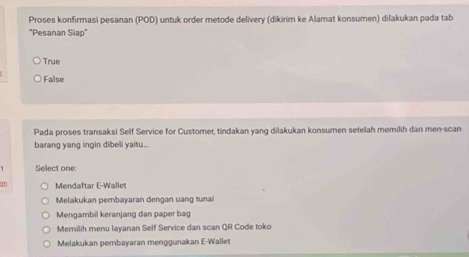 Proses konfirmasi pesanan (POD) untuk order metode delivery (dikirim ke Alamat konsumen) dilakukan pada tab
“Pesanan Siap”
True
False
Pada proses transaksi Self Service for Customer, tindakan yang dilakukan konsumen setelah memilih dan men-scan
barang yang ingin dibeli yaitu...
1 Select one:
on Mendaftar E-Wallet
Melakukan pembayaran dengan uang tunai
Mengambil keranjang dan paper bag
Memilih menu layanan Self Service dan scan QR Code toko
Melakukan pembayaran menggunakan E-Wallet