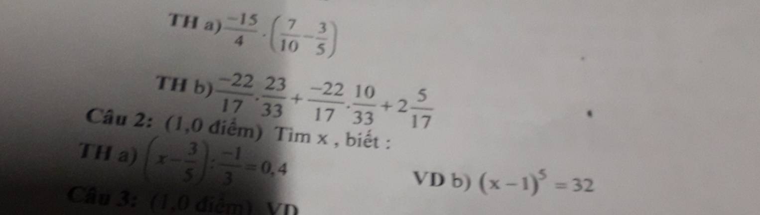 TH a)  (-15)/4 · ( 7/10 - 3/5 )
TH b)  (-22)/17 . 23/33 + (-22)/17 . 10/33 +2 5/17 
Câu 2: (1,0 điểm) Tìm x , biết : 
TH a) (x- 3/5 ): (-1)/3 =0,4
VD b) (x-1)^5=32
Câu 3: (1,0 điệm) VD