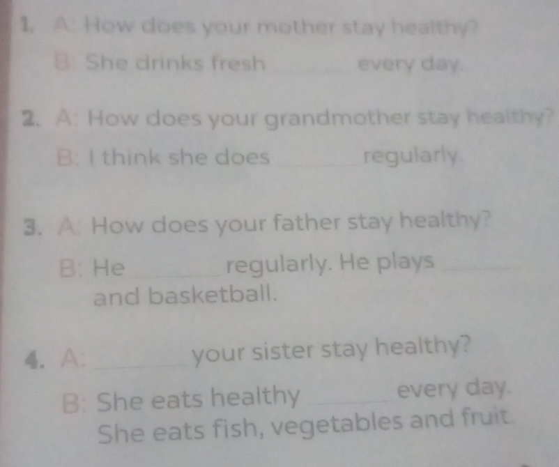 A: How does your mother stay healthy? 
B: She drinks fresh _every day. 
2. A: How does your grandmother stay healthy? 
B: I think she does _regularly. 
3. A: How does your father stay healthy? 
B: He _regularly. He plays_ 
and basketball. 
4. A: _your sister stay healthy? 
B: She eats healthy _every day. 
She eats fish, vegetables and fruit.