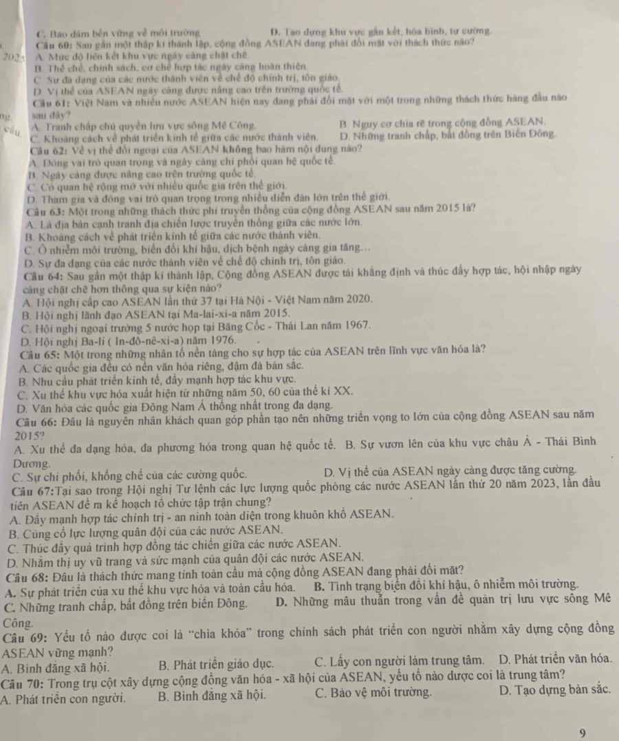 C. Bao đám bền vững về môi trường D. Tao dựng khu vực gần kết, hóa bình, tự cường.
Cầu 60: Sau gần một thập kí thánh lập, cộng đồng ASEAN đang phải đổi mật với thách thức nào?
2025 A. Mức độ liên kết khu vực ngày cảng chặt chế
B. Thể chế, chính sách, cơ chế hợp tác ngày cảng hoàn thiện
C Sự đa dạng của các nước thành viên về chế độ chính trị, tôn giáo.
D. Vị thể của ASEAN ngày câng được năng cao trên trường quốc tế
Cầu 61: Việt Nam và nhiều nước ASEAN hiện nay đang phải đổi mặt với một trong những thách thức hàng đầu nào
02. sau dåy?
câu A. Tranh chấp chủ quyền lưu vực sông Mê Công. B. Nguy cơ chia rẽ trong cộng đồng ASEAN.
C. Khoảng cách về phát triển kinh tế giữa các nước thành viên. D. Những tranh chấp, bắt đồng trên Biến Đông.
Câu 62: Về vị thể đổi ngoại của ASEAN không bao hàm nội dung nào?
A. Đông vai trò quan trọng và ngày cảng chỉ phối quan hệ quốc tế
B. Ngày cảng được năng cao trên trường quốc tế,
C. Có quan hệ rộng mở với nhiều quốc gia trên thế giới.
D. Tham gia và đóng vai trò quan trọng trong nhiều diễn đàn lớn trên thể giới.
Câu 63: Một trong những thách thức phi truyền thống của cộng đồng ASEAN sau năm 2015 là?
A. Là địa bàn cạnh tranh địa chiến lược truyền thống giữa các nước lớn.
B. Khoảng cách về phát triển kinh tế giữa các nước thành viên.
C. Ô nhiễm môi trường, biến đổi khí hậu, dịch bệnh ngày càng gia tăng...
D. Sự đa dạng của các nước thành viên về chế độ chính trị, tôn giáo.
Cầu 64: Sau gần một thập kí thành lập, Cộng đồng ASEAN được tái khăng định và thúc đẩy hợp tác, hội nhập ngày
cảng chặt chẽ hơn thông qua sự kiện nào?
A. Hội nghị cấp cao ASEAN lần thứ 37 tại Hà Nội - Việt Nam năm 2020.
B. Hội nghị lãnh đạo ASEAN tại Ma-lai-xi-a năm 2015.
C. Hội nghị ngoại trưởng 5 nước họp tại Băng Cốc - Thái Lan năm 1967.
D. Hội nghị Ba-li ( In-đô-nê-xi-a) năm 1976.
Cầu 65: Một trong những nhân tố nền tảng cho sự hợp tác của ASEAN trên lĩnh vực văn hóa là?
A. Các quốc gia đều có nền văn hóa riêng, đậm đà bản sắc.
B. Nhu cầu phát triển kinh tế, đầy mạnh hợp tác khu vực.
C. Xu thể khu vực hóa xuất hiện từ những năm 50, 60 của thế ki XX.
D. Văn hóa các quốc gia Đông Nam Á thống nhất trong đa dạng.
Câu 66: Đâu là nguyên nhân khách quan góp phần tạo nên những triển vọng to lớn của cộng đồng ASEAN sau năm
2015?
A. Xu thể đa dạng hóa, đa phương hóa trong quan hệ quốc tế. B. Sự vươn lên của khu vực châu Á - Thái Bình
Dương.
C. Sự chi phối, khống chế của các cường quốc. D. Vị thế của ASEAN ngày càng được tăng cường.
Cầu 67:Tại sao trong Hội nghị Tư lệnh các lực lượng quốc phòng các nước ASEAN lần thứ 20 năm 2023, lần đầu
tiên ASEAN đề ra kế hoạch tổ chức tập trận chung?
A. Đầy mạnh hợp tác chính trị - an ninh toàn diện trong khuôn khổ ASEAN.
B. Cũng cổ lực lượng quân đội của các nước ASEAN.
C. Thúc đầy quá trình hợp đồng tác chiến giữa các nước ASEAN.
D. Nhằm thị uy vũ trang và sức mạnh của quân đội các nước ASEAN.
Câu 68: Đâu là thách thức mang tính toàn cầu mà cộng đồng ASEAN đang phải đối mặt?
A. Sự phát triển của xu thể khu vực hóa và toàn cầu hóa. B. Tình trạng biển đổi khí hậu, ô nhiễm môi trường.
C. Những tranh chấp, bất đồng trên biển Đông. D. Những mâu thuẫn trong vấn đề quản trị lưu vực sông Mê
Công.
Câu 69: Yểu tố nào được coi là “chia khóa” trong chính sách phát triển con người nhằm xây dựng cộng đồng
ASEAN vững mạnh?
A. Bình đăng xã hội. B. Phát triển giáo dục. C. Lấy con người làm trung tâm. D. Phát triển văn hóa.
Câu 70: Trong trụ cột xây dựng cộng đồng văn hóa - xã hội của ASEAN, yếu tố nào dược coi là trung tâm?
A. Phát triển con người. B. Bình đắng xã hội. C. Bảo vệ môi trường. D. Tạo dựng bản sắc.
9