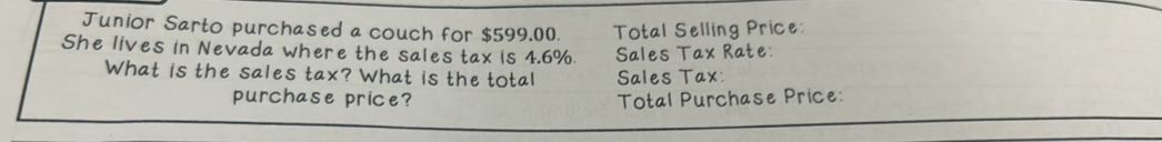 Junior Sarto purchased a couch for $599,00. Total Selling Price: 
She lives in Nevada where the sales tax is 4.6%. Sales Tax Rate: 
What is the sales tax? What is the total Sales Tax: 
purchase price? Total Purchase Price: