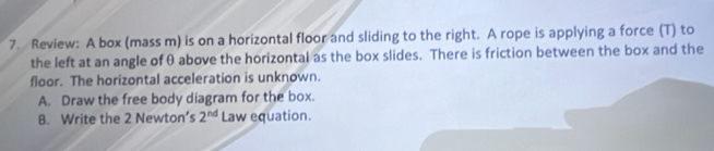 Review: A box (mass m) is on a horizontal floor and sliding to the right. A rope is applying a force (T) to 
the left at an angle of θ above the horizontal as the box slides. There is friction between the box and the 
floor. The horizontal acceleration is unknown. 
A. Draw the free body diagram for the box. 
B. Write the 2 Newton’s 2^(nd) Law equation.