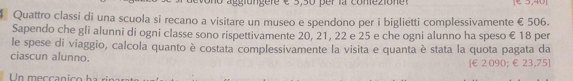 no aggfungere é 5,50 per la coniezione: 
4 Quattro classi di una scuola si recano a visitare un museo e spendono per i biglietti complessivamente € 506. 
Sapendo che gli alunni di ogni classe sono rispettivamente 20, 21, 22 e 25 e che ogni alunno ha speso € 18 per 
le spese di viaggio, calcola quanto è costata complessivamente la visita e quanta è stata la quota pagata da 
ciascun alunno. 
[ €2 090; €23,75 ] 
Un m e cca n c o a