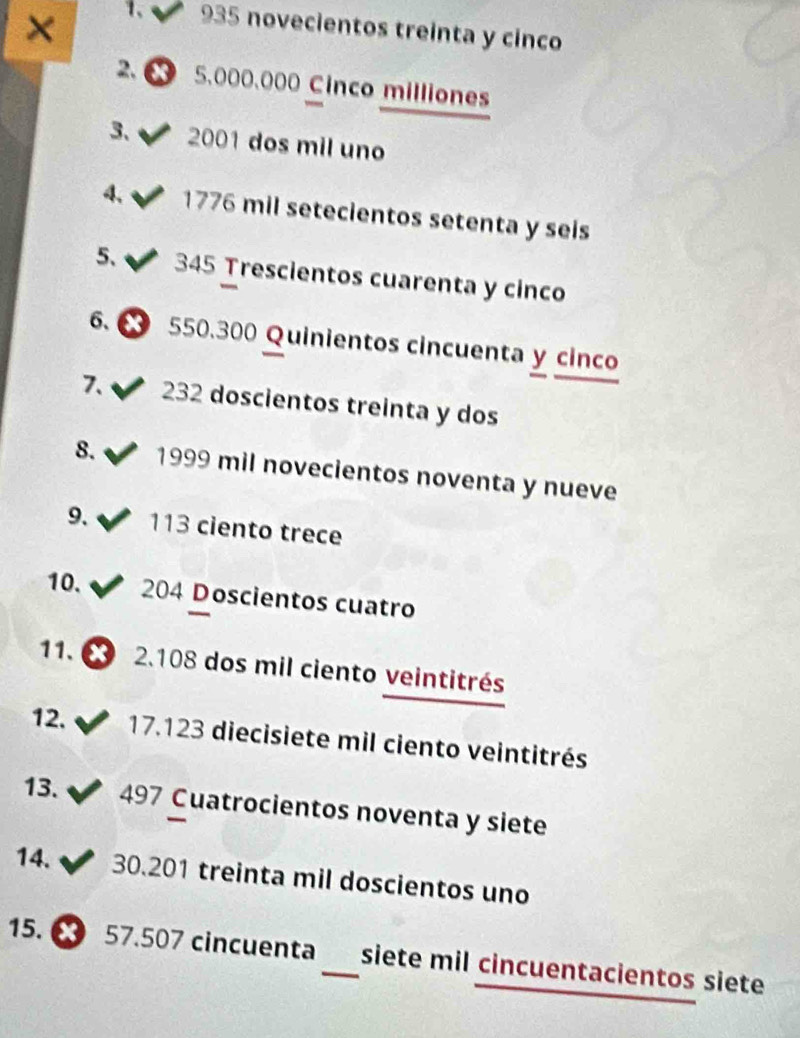 × 1、 935 novecientos treinta y cinco 
2. 5.000.000 Cinco milliones 
3、 2001 dos mil uno 
4. 1776 mil setecientos setenta y seis 
5、 345 Trescientos cuarenta y cinco 
6. 550.300 Quinientos cincuenta y cinco 
7、 232 doscientos treinta y dos 
8. 1999 mil novecientos noventa y nueve 
9. 113 ciento trece 
10. 204 Doscientos cuatro 
11. 2. 108 dos mil ciento veintitrés 
12. 17.123 diecisiete mil ciento veintitrés 
13. 497 Cuatrocientos noventa y siete 
14. 30.201 treinta mil doscientos uno 
15. 57.507 cincuenta_ siete mil cincuentacientos siete