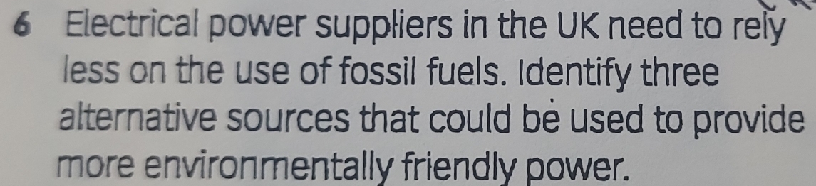 Electrical power suppliers in the UK need to rely 
less on the use of fossil fuels. Identify three 
alternative sources that could be used to provide 
more environmentally friendly power.