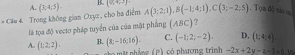 A. (3;4;5).
B. (0;4;5) · 
» Câu 4. Trong không gian Oxyz , cho ba điểm A(3;2;1), B(-1;4;1), C(3;-2;5). Tọa độ nào sau
là tọa độ vectơ pháp tuyến của của mặt phẳng (ABC) ?
B. (8;-16;16). C. (-1;2;-2). D. (1;4;4).
A. (1;2;2). . Mặt
cho mặt phẳng(P) có phương trình -2x+2y-z-3=0