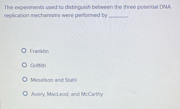 The experiments used to distinguish between the three potential DNA
replication mechanisms were performed by _.
Franklin
Griffith
Meselson and Stahl
Avery, MacLeod, and McCarthy