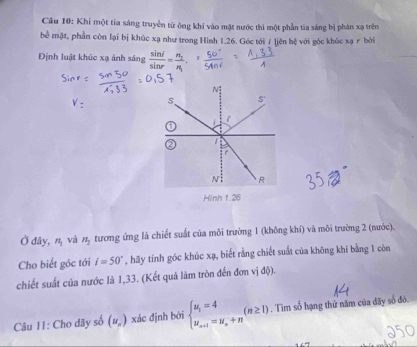 Khi một tia sáng truyền từ ông khí vào mật nước thì một phần tia sáng bị phân xạ trên
bể mặt, phần còn lại bị khúc xạ như trong Hình 1.26. Góc tới / [jên hệ với góc khúc xạ r bởi
Định luật khúc xạ ánh sáng  sin i/sin r =frac n_2n_1
Ở đây, n_1 và n_2 tương ứng là chiết suất của môi trường 1 (không khí) và môi trường 2 (nước).
Cho biết góc tới i=50° , hãy tính góc khúc xạ, biết rằng chiết suất của không khí bằng 1 còn
chiết suất của nước là 1,33. (Kết quả làm tròn đến đơn vị độ).
Câu 11: Cho dãy số (u_n) xác định bởi beginarrayl u_1=4 u_n+1=u_n+nendarray. (n≥ 1). Tìm số hạng thứ năm của đãy số đó.