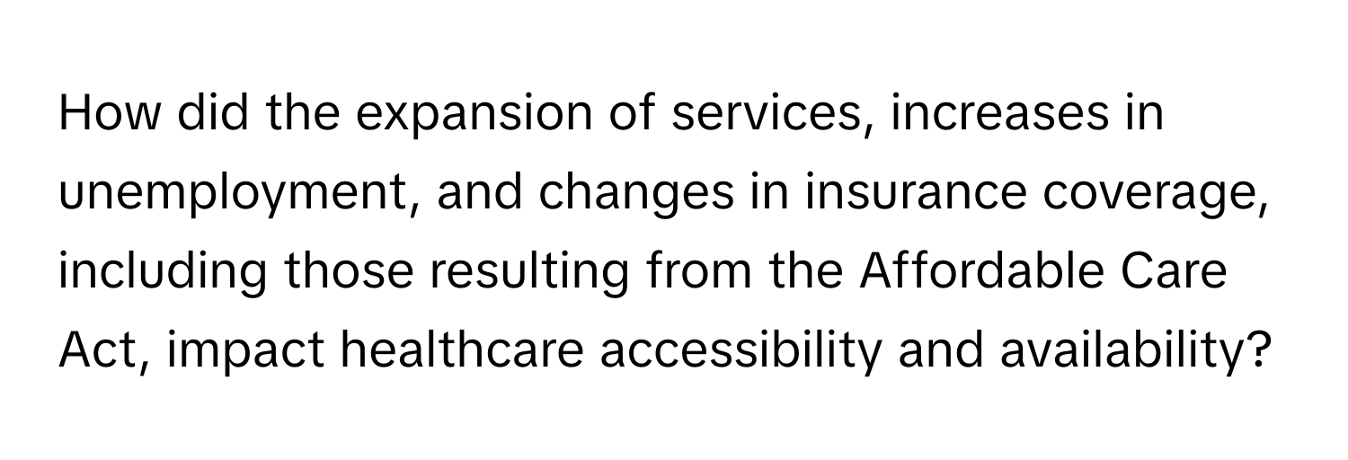 How did the expansion of services, increases in unemployment, and changes in insurance coverage, including those resulting from the Affordable Care Act, impact healthcare accessibility and availability?