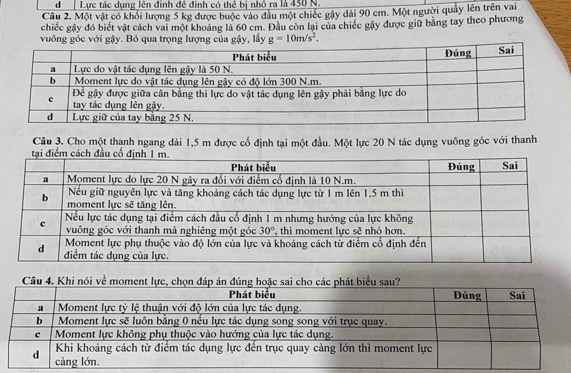 Lực tác dụng lên đinh đề đinh có thể bị nhô ra là 450 N.
Câu 2. Một vật có khối lượng 5 kg được buộc vào đầu một chiếc gây dài 90 cm. Một người quầy lên trên vai
chiếc gây đó biết vật cách vai một khoảng là 60 cm. Đầu còn lại của chiếc gây được giữ băng tay theo phương
vuông góc với gậy. Bỏ qua trọng lượng của gậy, lấy g=10m/s^2.
Câu 3. Cho một thạnh ngang dài 1,5 m được cố định tại một đầu. Một lực 20 N tác dụng vuông góc với thanh
Câu 4. Khi nói về mome