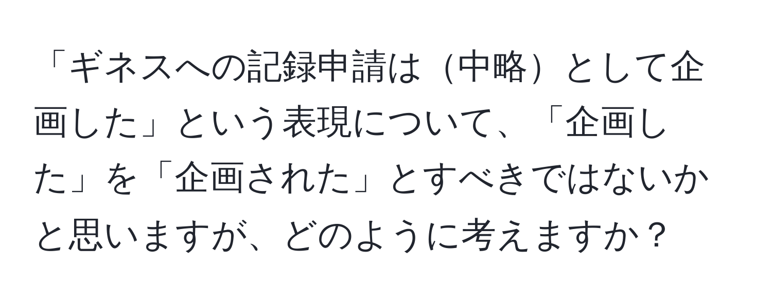 「ギネスへの記録申請は中略として企画した」という表現について、「企画した」を「企画された」とすべきではないかと思いますが、どのように考えますか？