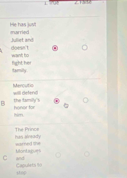 1. True Z. Faise
He has just
married
Juliet and
doesn't
want to
fight her
family.
Mercutio
will defend
B the family's
honor for
him.
The Prince
has already
warned the
Montagues
C and
Capulets to
stop