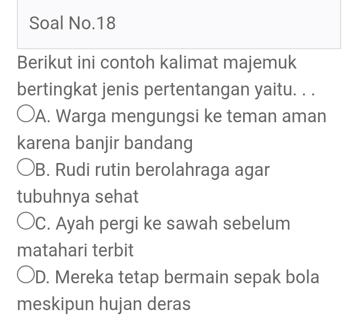 Soal No.18
Berikut ini contoh kalimat majemuk
bertingkat jenis pertentangan yaitu. . .
A. Warga mengungsi ke teman aman
karena banjir bandang
B. Rudi rutin berolahraga agar
tubuhnya sehat
C. Ayah pergi ke sawah sebelum
matahari terbit
D. Mereka tetap bermain sepak bola
meskipun hujan deras