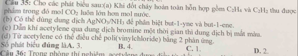 Cho các phát biểu sau:(a) Khi đốt cháy hoàn toàn hỗn hợp gồm C_2H_4 và C_2H_2 thu được
phẩm trong đó mol CO_2 luôn lớn hơn mol nước.
(b) Có thể dùng dung dịch AgNO_3/NH_3 để phân biệt but -1 -yne và but -1 -ene.
(c) Dẫn khí acetylene qua dung dịch bromine một thời gian thì dung dịch bị mất màu.
(d) Từ acetylene có thể điều chế poli(vinylchloride) bằng 2 phản ứng.
Số phát biểu đúng làA. 3. B. 4. C. 1. D. 2.
Câu 36: Trong phòng thí nghiêm, acetylene đ