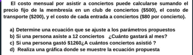 El costo mensual por asistir a conciertos puede calcularse sumando el 
precio fijo de la membresía en un club de conciertos ($500), el costo de 
transporte ($200), y el costo de cada entrada a conciertos ($80 por concierto). 
a) Determine una ecuación que se ajuste a los parámetros propuestos 
b) Si una persona asiste a 12 conciertos ¿Cuánto gastará al mes? 
c) Si una persona gastó $1260 ¿A cuántos conciertos asistió ? 
d) Realiza una gráfica donde se muestre la ecuación propuesta