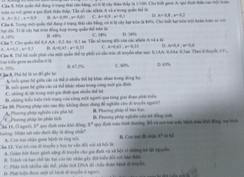 Cám 5. Một quản thể đang ở trang thái cản bảng, có tí Sộ cây thần thấp là 1/100. Cho biết gene A: qui định thân cao sội hoàn
noàm sơ với gene a gui định tàu thứp. Tâs số các aflete A và a trong quản thể là
A=0.1,a=0.9 B. A=0.99,a=0.01 C A=0.9,a=0.1 D.
Câu 6. Trong một quản thể đang ở trang thái cần bằng, có tỉ lệ cây hạt tròa là 84%. Cho biết hạt tròn trội hoàn toàn so với
hạt đài. Ti lệ cây hạt tròn đồng hợp trong quản thể trên là A. 16%
AA:0,3Aa:0,1 1 aa. Tin số tượng đổi của các aliele A và 8 lác D. 36%
Cả 7. Cho quản thể 0,4 B. 48% C. 18
a A=0,5,a=0.3 15 A=0.45:x=0.55 C. A=0.65:n=0.35 D. A=0.4:a=0.6
oại iểu gene as chiếm ti lệ  Câu 8. Thể hộ xuất phát của một quản thể tự phối có cầu trúc đi truyền nhe sau: 0,|AA: 0,4Aa: 0,Saa. Theo lithuyết,ở F:,
Cia 9, Phà hệ là sơ đồ ghi lại A. 50% 0. 67,5% C. 60%. D. 65%
Amỗi quan hệ giữa các cá thể ở nhiều thể hệ khác nhaa trong đòng họ.
H. mỗi quan hệ giữa các cá thể khác shau trong công một gia đình
C. những dị tật trong một gia đình qua nhiều thể hệ.
D. những biểu hiệa tính trạng của cũng một sgười qua từng giai đoạn phát triển.
Cầu 10. Phương pháp não sau đây không được dăng đễ nghiên cứu di truyền người? B. Phương pháp tế bào học.
A. Phương pháp nghiên cứu phá hệ D. Phương pháp nghiên cứu trẻ đồng sinh
ă I1. Ôngười, * C. Phương pháp li phân sích
x°
Nướng. Nhận xét não đưới đây là đùng nhất? quy địah máu khó đōng; x° * quy định màu hình thường, Bồ và con trai mắc bệnh màu khô đồng, mẹ hình
A. Con trai nhận gene bệnh từ ông nội. B. Con trai đã sh]n x° tù bó
Câu 12. Vai trò cáa đi truyền y học tư vẫn đổi với xã hội Mà:
A. Giám hót được ginh săng đi truyền cầo gia đình và xã bội vì những trẻ tật nguyễ
H. Tranh và hạn chế tác bại của tác nhân gây đột biển đổi với bản thần
C. Phán tích nhiễm sắc thể, phâa tích DNA đề chấn đoàn bệnh đ truyền
D. Phác hiện được một số bệnh di truyền ở người