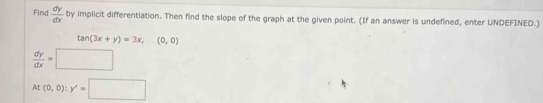 Find  dy/dx  by implicit differentiation. Then find the slope of the graph at the given point. (If an answer is undefined, enter UNDEFINED.)
tan (3x+y)=3x,(0,0)
 dy/dx =□
At(0,0):y'=□