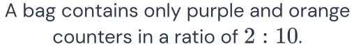 A bag contains only purple and orange 
counters in a ratio of 2:10.