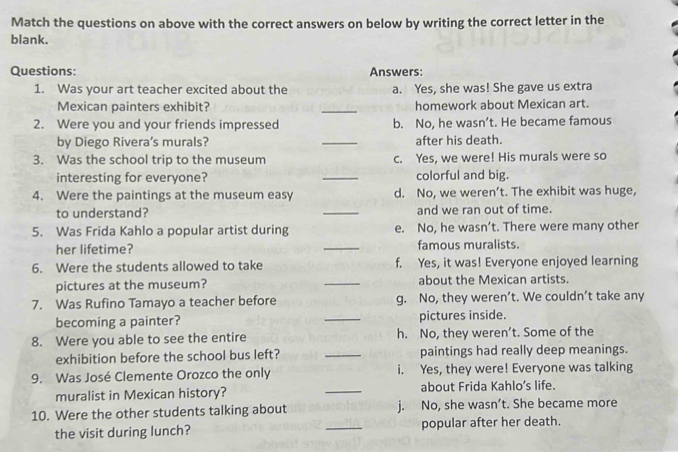 Match the questions on above with the correct answers on below by writing the correct letter in the
blank.
Questions: Answers:
1. Was your art teacher excited about the a. Yes, she was! She gave us extra
Mexican painters exhibit? _homework about Mexican art.
2. Were you and your friends impressed b. No, he wasn’t. He became famous
by Diego Rivera’s murals? _after his death.
3. Was the school trip to the museum c. Yes, we were! His murals were so
interesting for everyone? _colorful and big.
4. Were the paintings at the museum easy d. No, we weren’t. The exhibit was huge,
to understand? _and we ran out of time.
5. Was Frida Kahlo a popular artist during e. No, he wasn’t. There were many other
her lifetime? _famous muralists.
6. Were the students allowed to take f. Yes, it was! Everyone enjoyed learning
pictures at the museum? _about the Mexican artists.
7. Was Rufino Tamayo a teacher before g. No, they weren’t. We couldn’t take any
becoming a painter? _pictures inside.
8. Were you able to see the entire h. No, they weren’t. Some of the
exhibition before the school bus left? _paintings had really deep meanings.
9. Was José Clemente Orozco the only i. Yes, they were! Everyone was talking
muralist in Mexican history? _about Frida Kahlo’s life.
10. Were the other students talking about j. No, she wasn’t. She became more
the visit during lunch? _popular after her death.