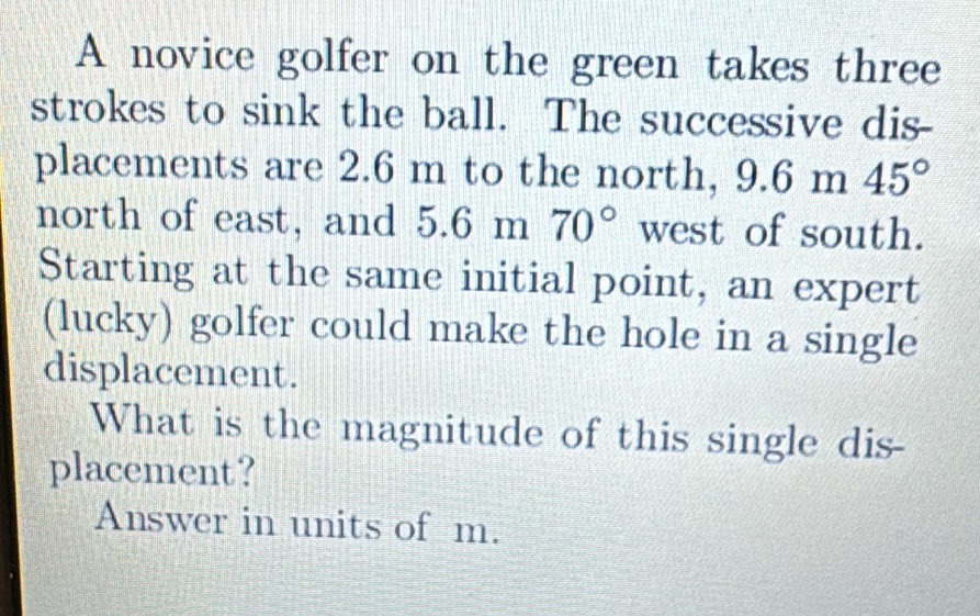 A novice golfer on the green takes three 
strokes to sink the ball. The successive dis- 
placements are 2.6 m to the north, 9.6m45°
north of east, and 5.6m 1  1/2  70° west of south. 
Starting at the same initial point, an expert 
(lucky) golfer could make the hole in a single 
displacement. 
What is the magnitude of this single dis- 
placement? 
Answer in units of m.