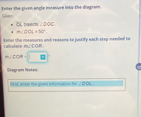 Enter the given angle measure into the diagram. 
Given:
overline OL bisects ∠ DOC.
m∠ DOL=50°. 
Enter the measures and reasons to justify each step needed to 
calculate m∠ COR.
m∠ COR=
Diagram Notes: 
First, enter the given information for ∠ DOL.