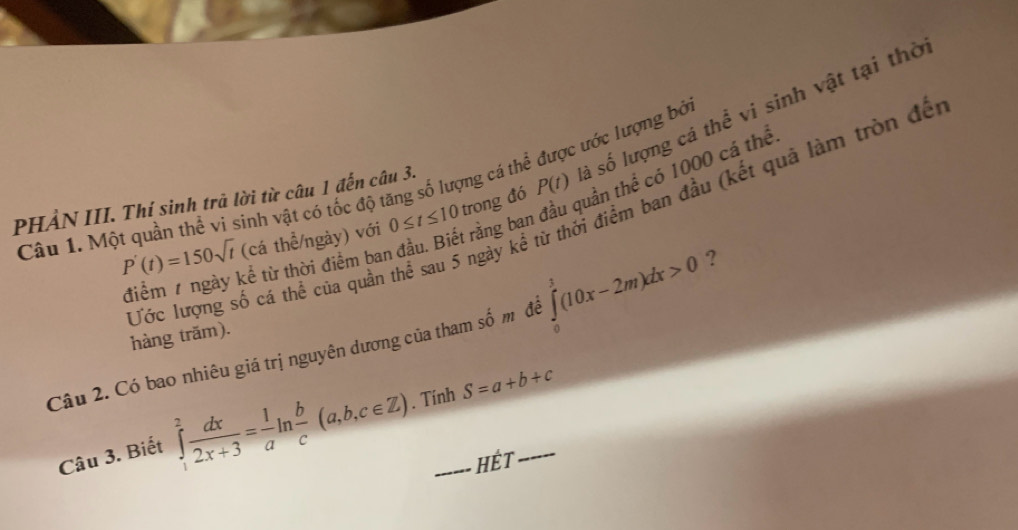 Một quần thể vi sinh vật có tốc độ tăng số lượng cả thể được ước lượng bở rằng ban đầu quần thể có 1000 cá thể P(t) sá số lượng cá thể vi sinh vật tại thờ 
PHẢN III. Thí sinh trả lời từ câu 1 đến câu 3. 
Ước lượng số cá thể của quần thể sau 5 ngày kể từ thời điểm ban đầu (kết quả làm tròn đế
P'(t)=150sqrt(t) (cá thể/ngày) với 0≤ t≤ 10 trong đó 
điểm 7 ngày kể từ thời điểm ban 
Câu 2. Có bao nhiêu giá trị nguyên dương của tham số m để ∈tlimits _0^(1(10x-2m)dx>0 ? 
hàng trăm). 
Câu 3. Biết ∈tlimits _1^2frac dx)2x+3= 1/a ln  b/c (a,b,c∈ Z). Tính S=a+b+c
HÉt