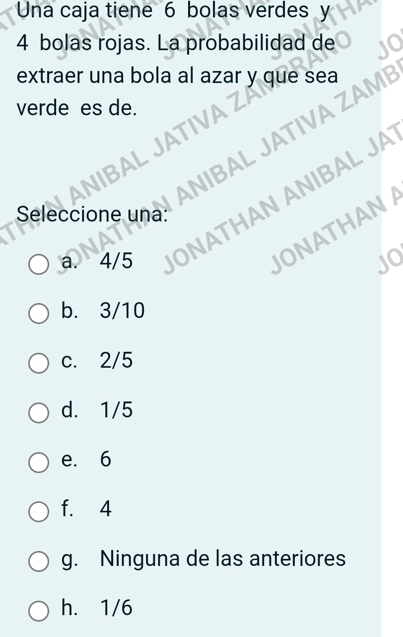 Una caja tiene 6 bolas verdes y
4 bolas rojas. La probabilidad de
extraer una bola al azar y que sea
verde es de.
ANIBAL JATIVA ZAM
NIBAL JATIVA
a. 4/5 ONATHAN ANIBAL JA
Seleccione una:
JONATHAN
JQ
b. 3/10
c. 2/5
d. 1/5
e. 6
f. 4
g. Ninguna de las anteriores
h. 1/6