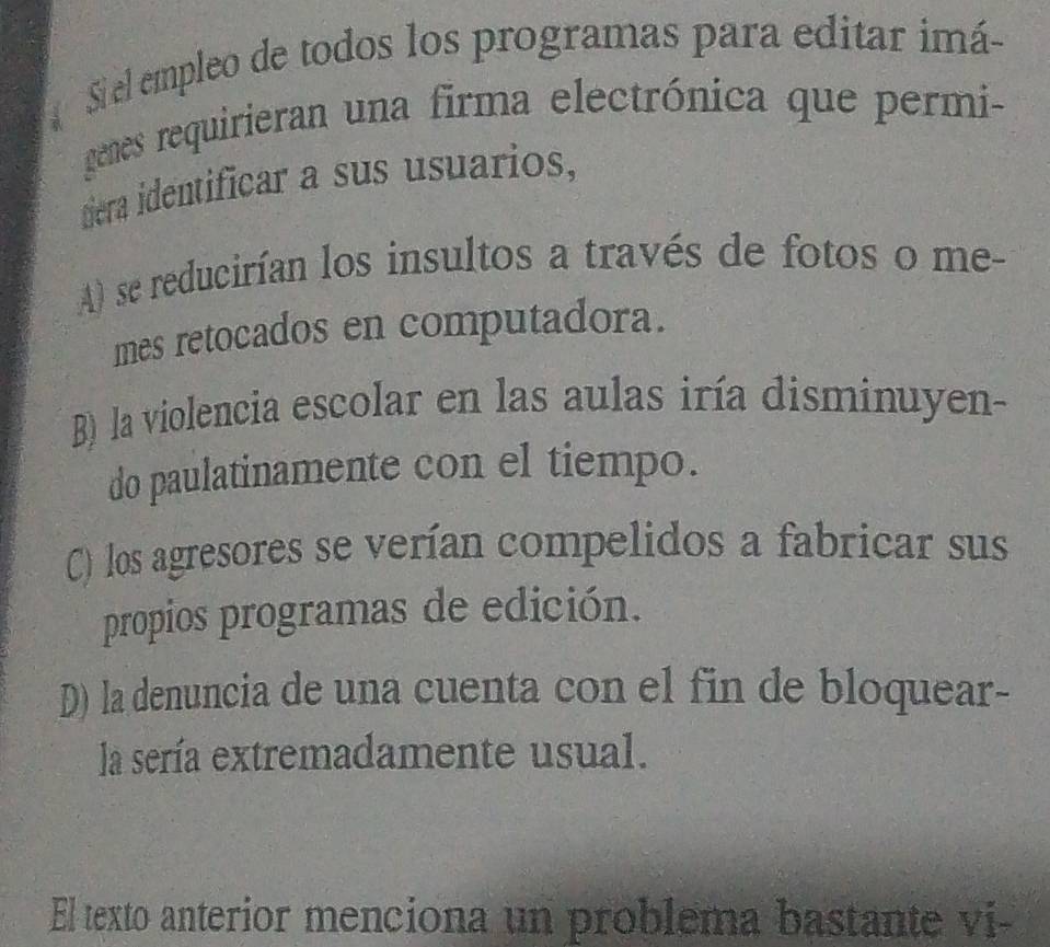 Si el empleo de todos los programas para editar imá
genes requirieran una firma electrónica que permi-
diera identificar a sus usuarios,
A) se reducirían los insultos a través de fotos o me-
mes retocados en computadora.
B) la violencia escolar en las aulas iría disminuyen-
do paulatinamente con el tiempo.
C) los agresores se verían compelidos a fabricar sus
propios programas de edición.
D) la denuncia de una cuenta con el fin de bloquear-
la sería extremadamente usual.
El texto anterior menciona un problema bastante vi-