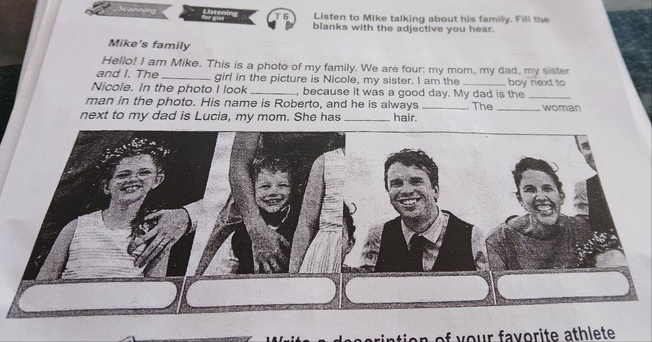 Scanning 
T 6 Listen to Mike talking about his family. Fill the 
blanks with the adjective you hear. 
Mike's family 
Hello! I am Mike. This is a photo of my family. We are four: my mom, my dad, my sister 
and I. The _girl in the picture is Nicole, my sister. I am the _boy next to 
Nicole. In the photo I look_ , because it was a good day. My dad is the_ 
man in the photo. His name is Roberto, and he is always _. The_ woman 
next to my dad is Lucia, my mom. She has _hair. 
a of y our favorite athlete