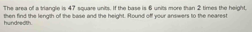 The area of a triangle is 47 square units. If the base is 6 units more than 2 times the height, 
then find the length of the base and the height. Round off your answers to the nearest 
hundredth.