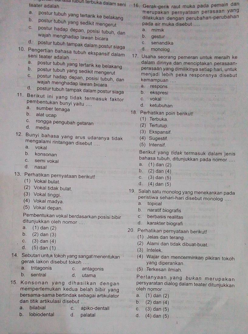 enasa tubun terbuka dalam seni 16. Gerak-gerik raut muka pada pemain dan
teater adalah ....
merupakan pernyataan perasaan yang
a. postur tubuh yang tertarik ke belakang dilakukan dengan perubahan-perubahan
b. postur tubuh yang sedikit mengerut pada air muka disebut ....
a. mimik
c. postur hadap depan, posisi tubuh, dan b. gestur
wajah menghadap lawan bicara
c. senandika
d. postur tubuh tampak dalam postur siaga d. monolog
10. Pengertian bahasa tubuh ekspansif dalam 17. Usaha seorang pemeran untuk meraih ke
seni teater adalah ...
dalam dirinya dan menciptakan perasaan-
a. postur tubuh yang tertarik ke belakang
b. postur tubuh yang sedikit mengerut perasaán yang dimilikinya setiap hari, untuk
menjadi lebih peka responsnya disebut
c. postur hadap depan, posisi tubuh, dan kemampuan ....
wajah menghadap lawan bicara a respons
d. postur tubuh tampak dalam postur siaga b. ekspresi
11. Berikut ini yang tidak termasuk faktor c. vokal
pembentukan bunyi yaitu .... d. ketubuhan
a. sumber tenaga 18. Perhatikan poin berikut!
b. alat ucap (1) Terbuka.
c. rongga pengubah getaran (2) Tertutup.
d. media
(3) Ekspansif.
12. Bunyi bahasa yang arus udaranya tidak (4) Sugestif.
mengalami rintangan disebut .... (5) Intensif.
a. vokal Berikut yang tidak termasuk dalam jenis
b. konsonan bahasa tubuh, ditunjukkan pada nomor ....
c. semi vokal a. (1) dan (2)
d. nasal b. (2) dan (4)
13. Perhatikan pernyataan berikut! c. (3) dan (5)
(1) Vokal bulat. d. (4) dan (5)
(2) Vokal tidak bulat. 19. Salah satu monolog yang menekankan pada
(3) Vokal tinggi. peristiwa sehari-hari disebut monolog ...
(4) Vokal madya. a. topical
(5) Vokal depan. b. naratif biografis
Pembentukan vokal berdasarkan posisi bibir c. berbasis realitas
ditunjukkan oleh nomor .... d. karakter biografi
a. (1) dan (2) 20. Perhatikan pernyataan berikut!
b. (2) dan (3) (1) Jelas dan terang.
c. (3) dan (4) (2) Alami dan tidak dibuat-buat.
d. (5) dan (1) (3) Intelek.
14. Sebutan untuk tokoh yang sangat menentukan (4) Wajar dan mencerminkan pikiran tokoh
gerak lakon disebut tokoh .... yang diperankan.
a. tritagonis c. antagonis (5) Terkesan ilmiah.
b. sentral d, utama Pertanyaan yang bukan merupakan
persyaratan dialog dalam teater ditunjukkan
15. Konsonan yang dihasilkan dengan oleh nomor ....
mempertemukan kedua belah bibir yang
bersama-sama bertindak sebagai artikulator a. (1) dan (2)
dan titik artikulasi disebut .... b. (2) dan (4)
a. bilabial c. apiko-dentall c. (3) dan (5)
b. lobiodental d. palatal d. (4) dan (5)