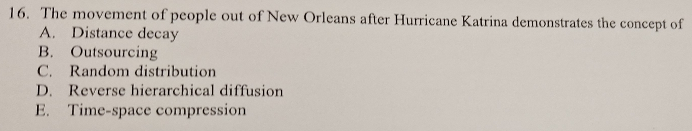 The movement of people out of New Orleans after Hurricane Katrina demonstrates the concept of
A. Distance decay
B. Outsourcing
C. Random distribution
D. Reverse hierarchical diffusion
E. Time-space compression