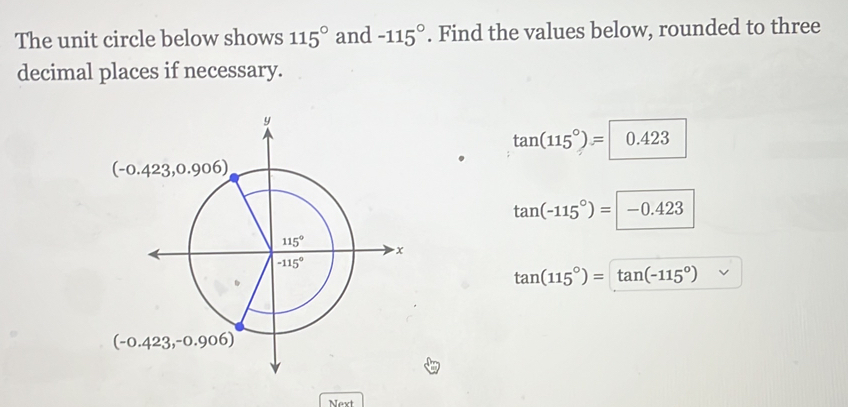 The unit circle below shows 115° and -115°. Find the values below, rounded to three
decimal places if necessary.
tan (115°)= 0.423
(-0.423,0.906)
tan (-115°)=-0.423
tan (115°)=tan (-115°)
(-0.423,-0.906)
Next