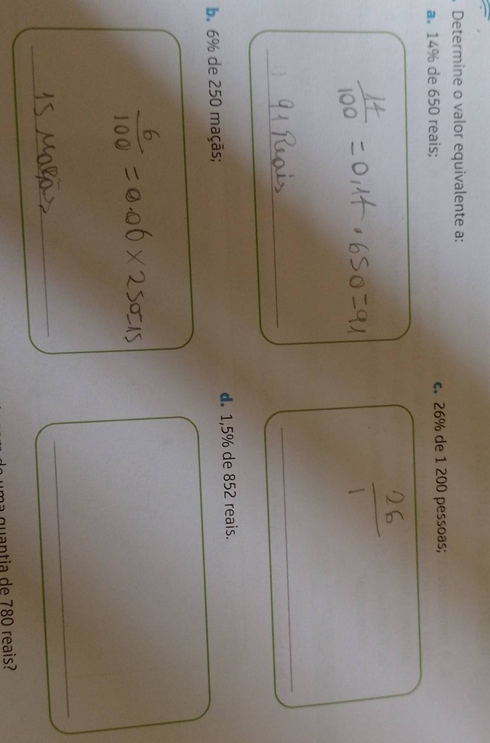 Determine o valor equivalente a: 
a. 14% de 650 reais; c. 26% de 1 200 pessoas; 
_ 
_ 
b. 6% de 250 maçãs; d. 1,5% de 852 reais. 
_ 
_ 
uma quantia de 780 reais?