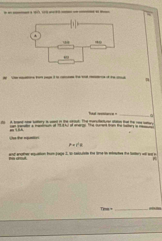 In art cumsont a 1543, 126) wid 9C lan one conmnd 45 ten 
(B) Use equations from page 2 to caicuate the tolal reestence of the crous 
otal resistance =_ 
a 
(b) A brand new battery is used in the circult. The manufacturar states that the new battery 
can manifer a maxtmum of 75.6kJ of ehergy. The current from the battery is massured 
as 1SA. 
Use the equation:
P=I^2R
and another equation from page 2, to calculate the time in minutes the battery will last in 
this circull.
Time= _