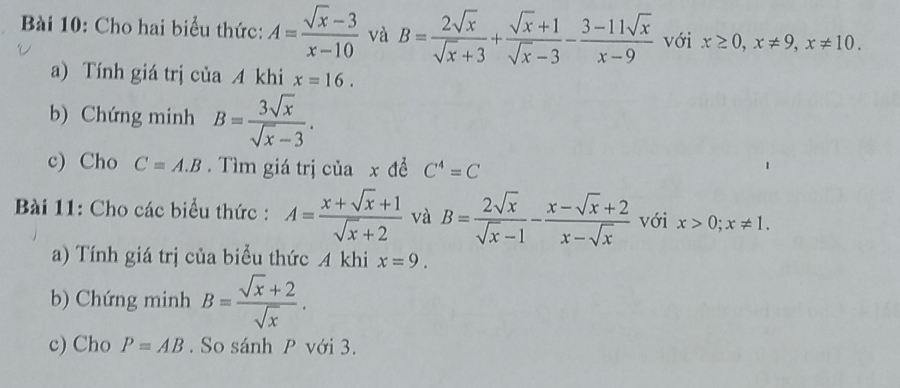 Cho hai biểu thức: A= (sqrt(x)-3)/x-10  và B= 2sqrt(x)/sqrt(x)+3 + (sqrt(x)+1)/sqrt(x)-3 - (3-11sqrt(x))/x-9  với x≥ 0, x!= 9, x!= 10. 
a) Tính giá trị của A khi x=16. 
b) Chứng minh B= 3sqrt(x)/sqrt(x)-3 . 
c) Cho C=A.B. Tìm giá trị của x đề C^4=C
Bài 11: Cho các biểu thức : A= (x+sqrt(x)+1)/sqrt(x)+2  và B= 2sqrt(x)/sqrt(x)-1 - (x-sqrt(x)+2)/x-sqrt(x)  với x>0; x!= 1. 
a) Tính giá trị của biểu thức A khi x=9. 
b) Chứng minh B= (sqrt(x)+2)/sqrt(x) . 
c) Cho P=AB. So sánh P với 3.