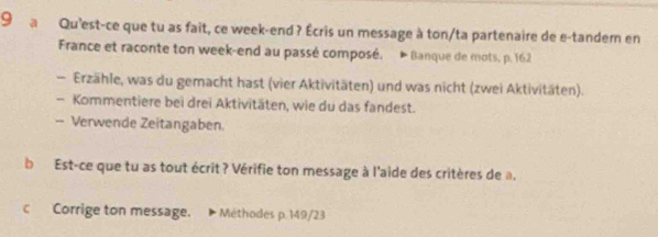 a Qu'est-ce que tu as fait, ce week-end ? Écris un message à ton/ta partenaire de e-tander en 
France et raconte ton week-end au passé composé. * Banque de mots, p. 162
- Erzähle, was du gemacht hast (vier Aktivitäten) und was nicht (zwei Aktivitäten). 
- Kommentiere bei drei Aktivitäten, wie du das fandest. 
- Verwende Zeitangaben. 
b Est-ce que tu as tout écrit? Vérifie ton message à l'aide des critères de a. 
c Corrige ton message. Méthodes p.149/23