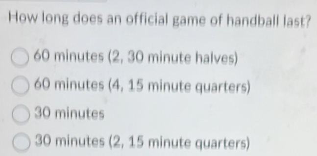 How long does an official game of handball last?
60 minutes (2, 30 minute halves)
60 minutes (4, 15 minute quarters)
30 minutes
30 minutes (2, 15 minute quarters)