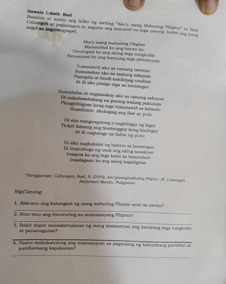 Gawain 1:Awit- Suri
Basahin at suriin ang liriko ng awiting “Ako’y isang Mabuting Pilipino”ni Noel
Cabangon at pagkatapos ay sagutin ang kasunod na mga tanong. Isulat ang iyong
sagot sa sagutangpapel.
Ako'y isang mabuting Pilipino
Minamahal ko ang bayan ko
Tinutupad ko ang aking mga tungkulin
Sinusunod ko ang kanyang mga alituntunin
Tumatawid ako sa tamang tawiran
Sumasakay ako sa tamang sakayan
Pumipila at hindi nakikipag-unahan
At di ako pasiga-siga sa lansangan
Bumababa at nagsasakay ako sa tamang sakayan
Di nakahambalang na parang walang pakialam
Pinagbibigyan kong mga tumatawid sa kalsada
Humihinto akokapag ang ilaw ay pula
Di ako nangongotong o nagbibigay ng lagay
Ticket lamang ang tinatanggap kong binibigay
At di nagtatago sa ilalim ng puno
Di ako nagkakalat ng basura sa lansangan
Di bumubuga ng usok ang aking sasakyan
Inaayos ko ang mga kalat sa basurahan
Inaalagaan ko ang aking kapaligiran
*Sanggunian: Cabangon, Noel, N. (2009), Ako’yisangmabuting Pilipino. (N. Cabangon
Performer) Manila, Philippines.
MgaTanong:
_
1. Ano-ano ang katangian ng isang mabuting Pilipino ayon sa awitin?
2. Sino-sino ang itinuturing na mamamayang Pilipino?
_
3. Bakit dapat maisakatuparan ng isang mamamyan ang kaniyang mga tungkulin
at pananagutan?
_
4. Paano makakatulong ang mamamayan sa pagsulong ng kabutihang panlahat at
pambansang kapakanan?
_