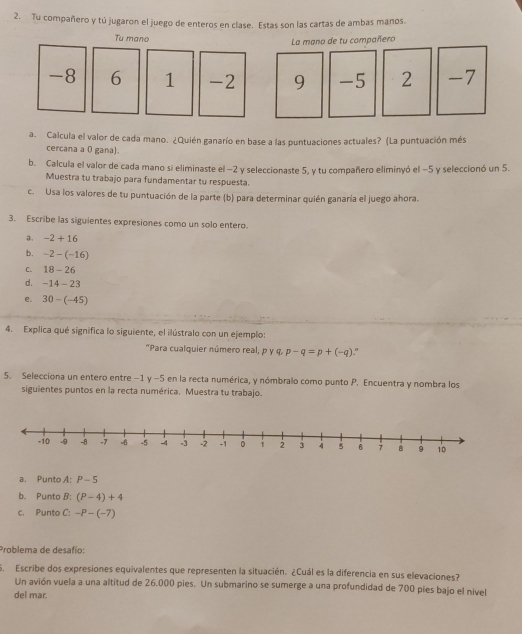 Tu compañero y tú jugaron el juego de enteros en clase. Estas son las cartas de ambas manos. 
Tu mano 
La mano de tu compañero
-8 6 1 -2 9 -5 2 -7
a. Calcula el valor de cada mano. ¿Quién ganarío en base a las puntuaciones actuales? (La puntuación més 
cercana a 0 gana). 
b. Calcula el valor de cada mano si eliminaste el −2 y seleccionaste 5, y tu compañero eliminyó el −5 y seleccionó un 5. 
Muestra tu trabajo para fundamentar tu respuesta. 
c. Usa los valores de tu puntuación de la parte (b) para determinar quién ganaría el juego ahora. 
3. Escribe las siguientes expresiones como un solo entero. 
, -2+16
b. -2-(-16)
C. 18-26
d. -14-23
e. 30-(-45)
4. Explica qué significa lo siguiente, el ilústralo con un ejemplo: 
"Para cualquier número real, p y q, p-q=p+(-q)." 
5. Selecciona un entero entre −1 y -5 en la recta numérica, y nómbralo como punto P. Encuentra y nombra los 
siguientes puntos en la recta numérica. Muestra tu trabajo. 
a. Punto A: P-5
b. Punto B: (P-4)+4
c. Punto C: -P-(-7)
Problema de desafío: 
5. Escribe dos expresiones equivalentes que representen la situacién. ¿Cuál es la diferencia en sus elevaciones? 
Un avión vuela a una altitud de 26.000 pies. Un submarino se sumerge a una profundidad de 700 pies bajo el nivel 
del mar.