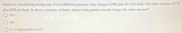 Donna is considering hiring one of two different painters. One charges $200 plus $15 per hour; the other charges $150
plus $20 per hour. Is there a number of hours where both painters would charge the same amount?
Yes
No
It is impossible to tell.