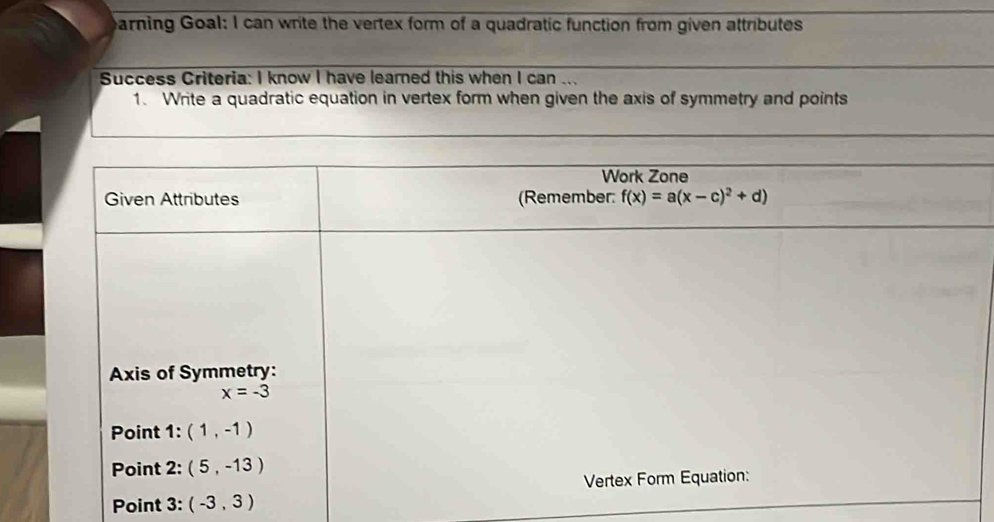 earning Goal: I can write the vertex form of a quadratic function from given attributes
Success Criteria: I know I have learned this when I can ...
1. Write a quadratic equation in vertex form when given the axis of symmetry and points
Point 3: (-3,3)