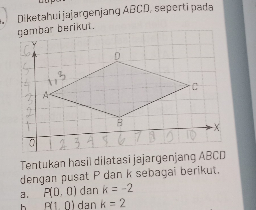 Diketahui jajargenjang ABCD, seperti pada
Tentukan hasil dilatasi jajargenjang ABCD
dengan pusat P dan k sebagai berikut.
a. P(0,0) dan k=-2
h P(1,0) dan k=2