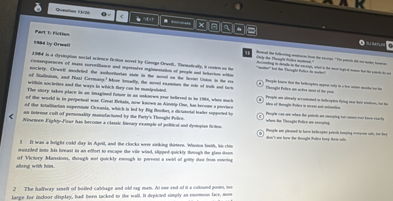 Question 13/20 < NEXT OO People are already accustomed to belicopters flying near their windows, but the
The story takes place in an imagined future in an unknown year believed to be 1984, when much idea of thought Police is recent and unfamiliar.
of the world is in perpetual war. Great Britain, now known as Airstrip One, has become a province
of the totalitarian superstate Oceania, which is led by Big Brother, a dictatorial leader supported by People can see when the patrols are snooping but cannot ever know exactly
an intense cult of personality manufactured by the Party's Thought Police. when the Thought Police are snooping.
Nineteen Eighty-Four has become a classic literary example of political and dystopian fiction. People are pleased to have belicopter patrols keeping everyose safe, but they
don't see how the thought Police keep them safe.
1 It was a bright cold day in April, and the clocks were striking thirteen. Winston Smith, his chin
nuzzled into his breast in an effort to escape the vile wind, slipped quickly through the glass doors
of Victory Mansions, though not quickly enough to prevent a swirl of gritty dust from entering
along with him.
2 The hallway smelt of boiled cabbage and old rag mats. At one end of it a coloured poster, too
large for indoor display, had been tacked to the wall. It depicted simply an enormous face, more
