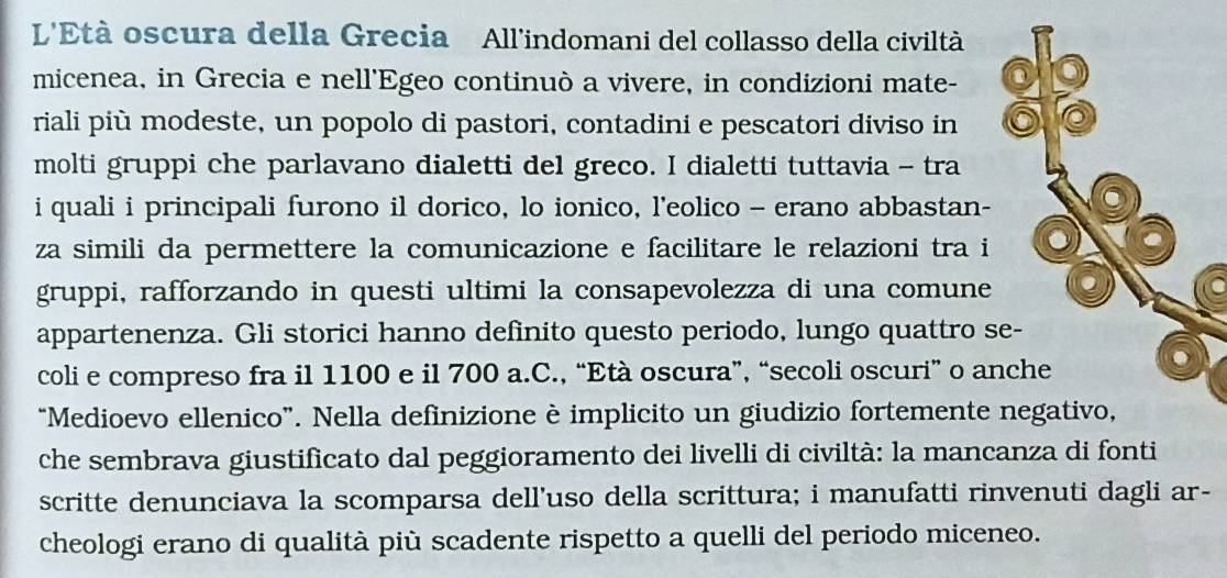 L'Età oscura della Grecia All'indomani del collasso della civiltà 
micenea, in Grecia e nell'Egeo continuò a vivere, in condizioni mate- 
riali più modeste, un popolo di pastori, contadini e pescatori diviso in 
molti gruppi che parlavano dialetti del greco. I dialetti tuttavia - tra 
i quali i principali furono il dorico, lo ionico, l'eolico - erano abbastan- 
za simili da permettere la comunicazione e facilitare le relazioni tra i 
gruppi, rafforzando in questi ultimi la consapevolezza di una comune 
appartenenza. Gli storici hanno definito questo periodo, lungo quattro s 
coli e compreso fra il 1100 e il 700 a.C., “Età oscura”, “secoli oscuri” o an 
“Medioevo ellenico”. Nella definizione è implicito un giudizio fortemente 
che sembrava giustificato dal peggioramento dei livelli di civiltà: la mancanza di fonti 
scritte denunciava la scomparsa dell’uso della scrittura; i manufatti rinvenuti dagli ar- 
cheologi erano di qualità più scadente rispetto a quelli del periodo miceneo.