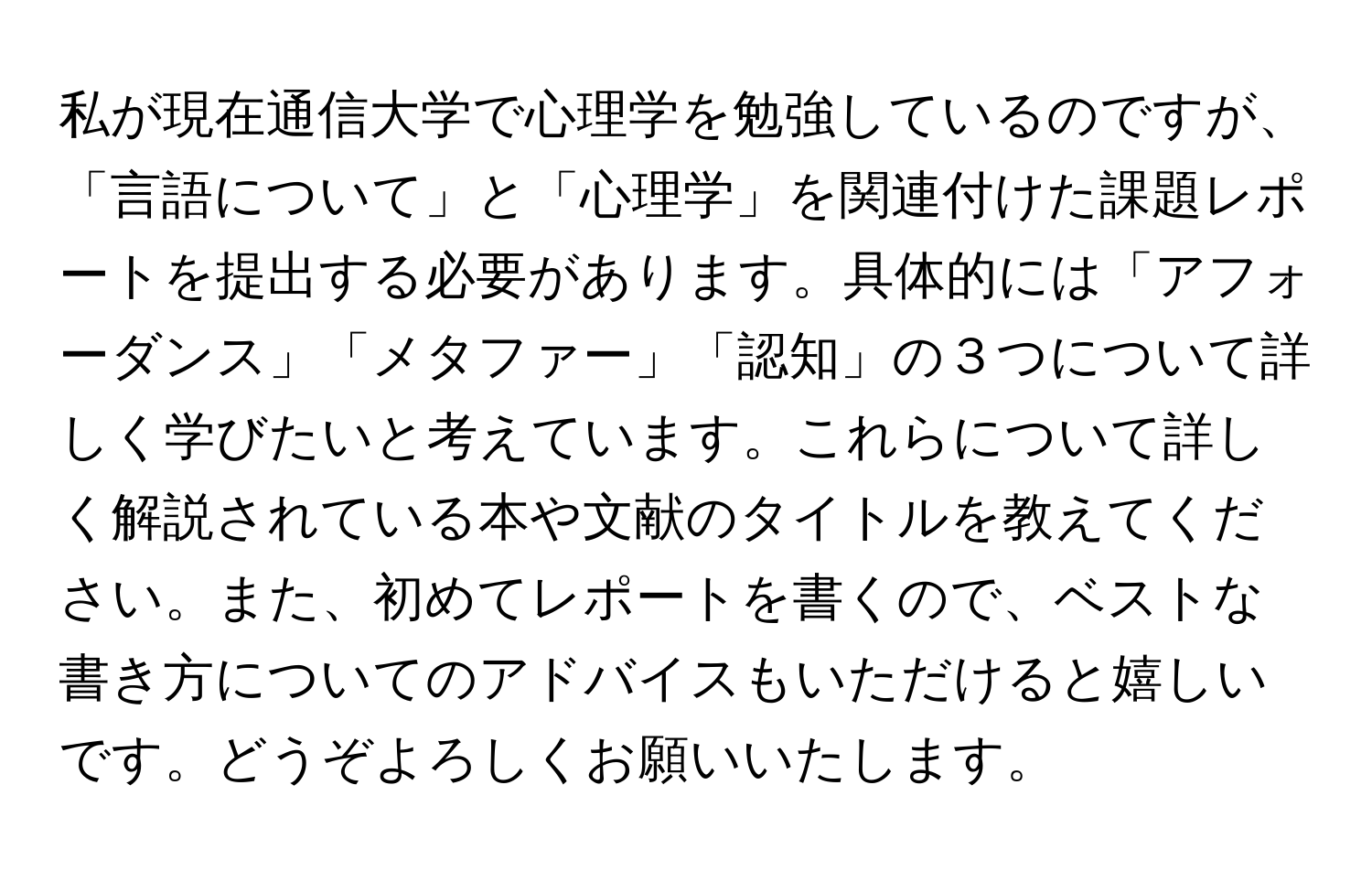 私が現在通信大学で心理学を勉強しているのですが、「言語について」と「心理学」を関連付けた課題レポートを提出する必要があります。具体的には「アフォーダンス」「メタファー」「認知」の３つについて詳しく学びたいと考えています。これらについて詳しく解説されている本や文献のタイトルを教えてください。また、初めてレポートを書くので、ベストな書き方についてのアドバイスもいただけると嬉しいです。どうぞよろしくお願いいたします。