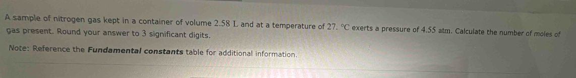 A sample of nitrogen gas kept in a container of volume 2.58 L and at a temperature of 27.^circ C exerts a pressure of 4.55 atm. Calculate the number of moles of 
gas present. Round your answer to 3 significant digits. 
Note: Reference the Fundamental constants table for additional information.