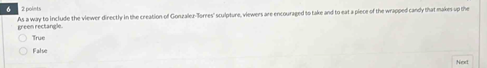 6 2 points
As a way to include the viewer directly in the creation of Gonzalez-Torres' sculpture, viewers are encouraged to take and to eat a piece of the wrapped candy that makes up the
green rectangle.
True
False
Next