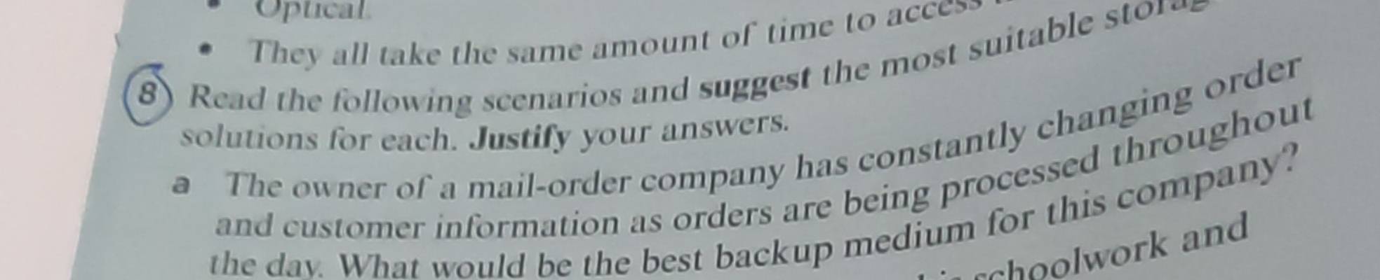 Optical 
They all take the same amount of time to acces 
8) Read the following scenarios and suggest the most suitable sto 
solutions for each. Justify your answers. 
a The owner of a mail-order company has constantly changing order 
and customer information as orders are being processed throughout 
the dav. What would be the best backup medium for this company? 
choolwork and
