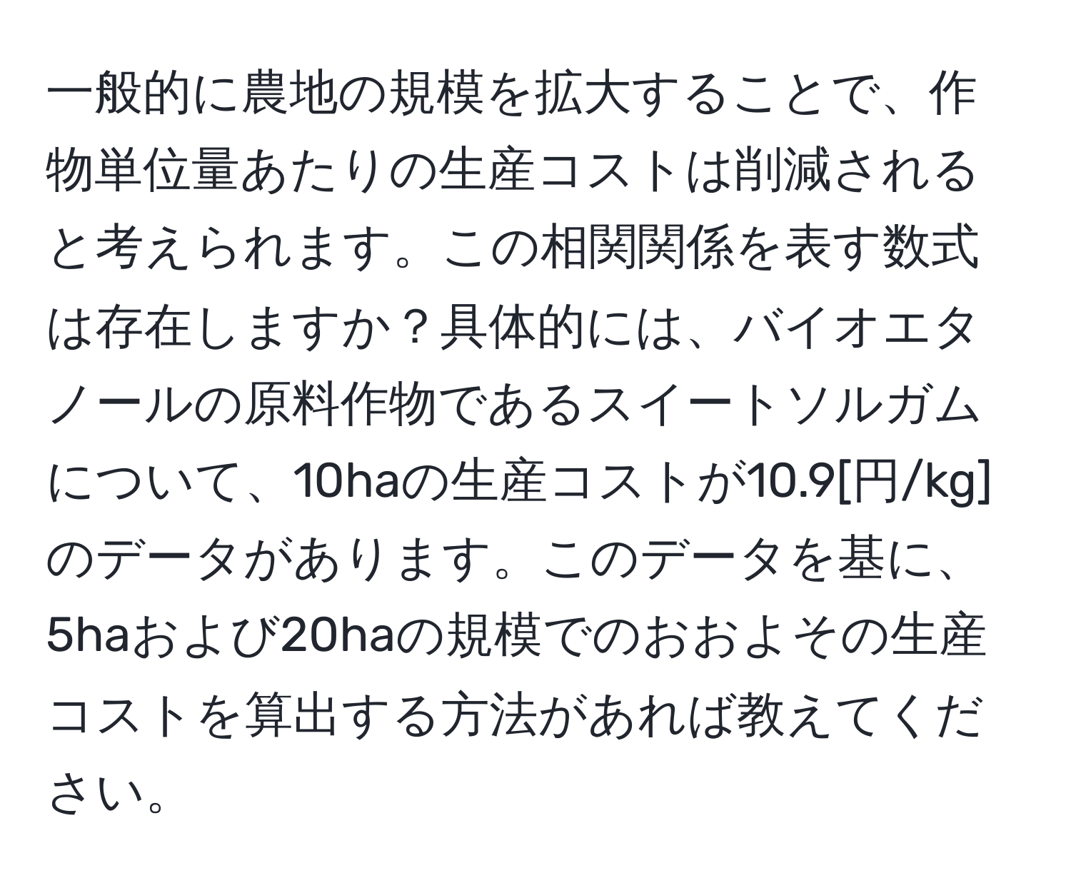 一般的に農地の規模を拡大することで、作物単位量あたりの生産コストは削減されると考えられます。この相関関係を表す数式は存在しますか？具体的には、バイオエタノールの原料作物であるスイートソルガムについて、10haの生産コストが10.9[円/kg]のデータがあります。このデータを基に、5haおよび20haの規模でのおおよその生産コストを算出する方法があれば教えてください。